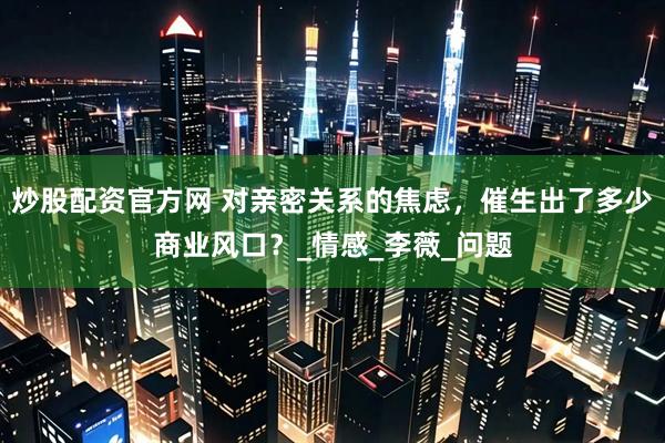 炒股配资官方网 对亲密关系的焦虑，催生出了多少商业风口？_情感_李薇_问题