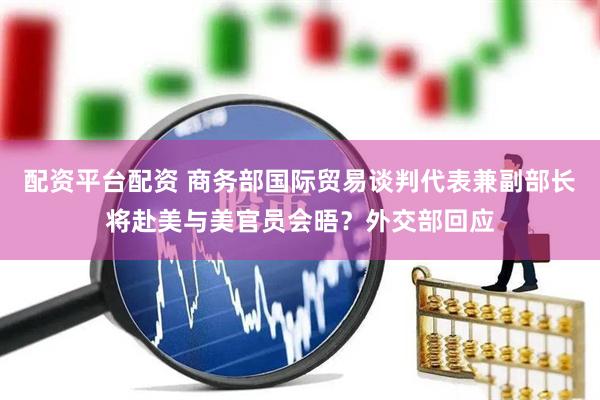 配资平台配资 商务部国际贸易谈判代表兼副部长将赴美与美官员会晤？外交部回应