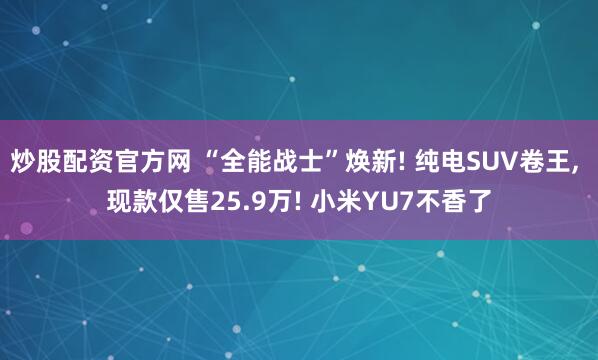 炒股配资官方网 “全能战士”焕新! 纯电SUV卷王, 现款仅售25.9万! 小米YU7不香了