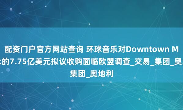 配资门户官方网站查询 环球音乐对Downtown Music的7.75亿美元拟议收购面临欧盟调查_交易_集团_奥地利