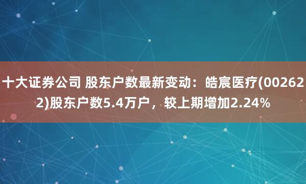 十大证券公司 股东户数最新变动：皓宸医疗(002622)股东户数5.4万户，较上期增加2.24%