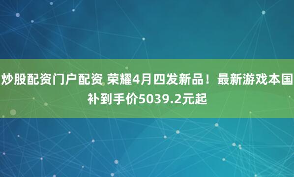 炒股配资门户配资 荣耀4月四发新品！最新游戏本国补到手价5039.2元起