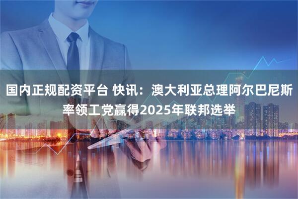 国内正规配资平台 快讯：澳大利亚总理阿尔巴尼斯率领工党赢得2025年联邦选举