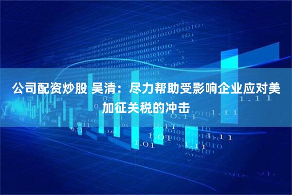 公司配资炒股 吴清：尽力帮助受影响企业应对美加征关税的冲击