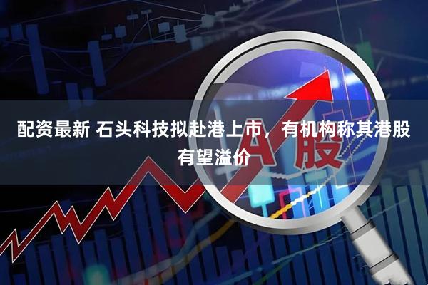 配资最新 石头科技拟赴港上市，有机构称其港股有望溢价