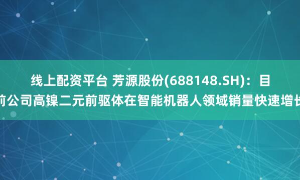 线上配资平台 芳源股份(688148.SH)：目前公司高镍二元前驱体在智能机器人领域销量快速增长