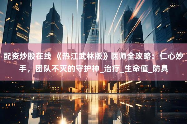配资炒股在线 《热江武林版》医师全攻略：仁心妙手，团队不灭的守护神_治疗_生命值_防具