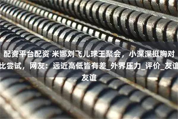 配资平台配资 米娜刘飞儿球王聚会，小深深挺胸对比尝试，网友：远近高低皆有差_外界压力_评价_友谊