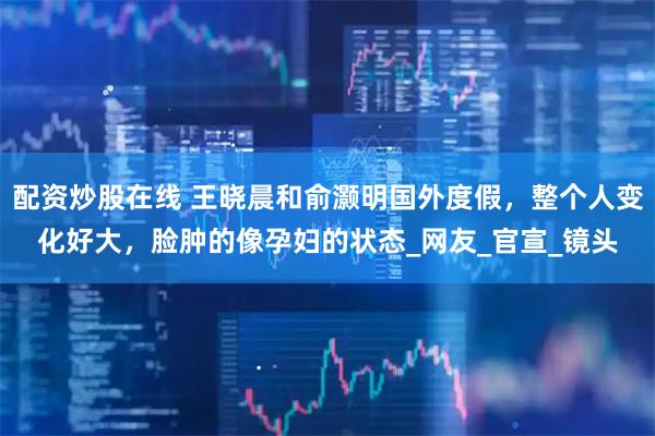 配资炒股在线 王晓晨和俞灏明国外度假，整个人变化好大，脸肿的像孕妇的状态_网友_官宣_镜头