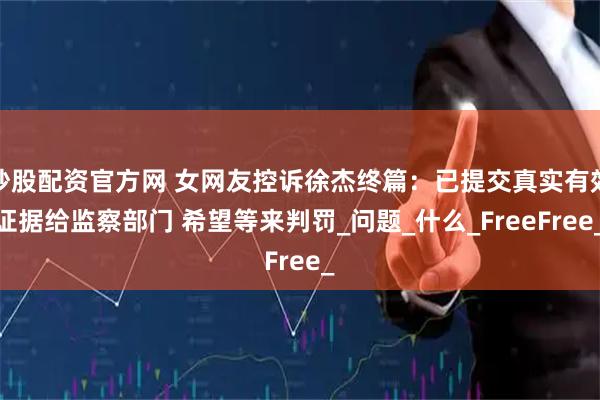 炒股配资官方网 女网友控诉徐杰终篇：已提交真实有效证据给监察部门 希望等来判罚_问题_什么_FreeFree_