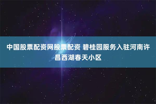 中国股票配资网股票配资 碧桂园服务入驻河南许昌西湖春天小区