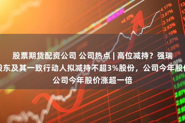 股票期货配资公司 公司热点 | 高位减持？强瑞技术控股股东及其一致行动人拟减持不超3%股份，公司今年股价涨超一倍