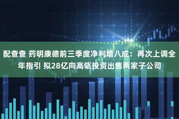 配查查 药明康德前三季度净利增八成：再次上调全年指引 拟28亿向高瓴投资出售两家子公司