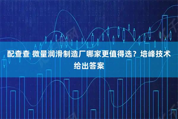 配查查 微量润滑制造厂哪家更值得选？培峰技术给出答案