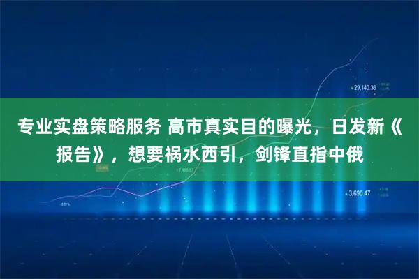 专业实盘策略服务 高市真实目的曝光，日发新《报告》，想要祸水西引，剑锋直指中俄