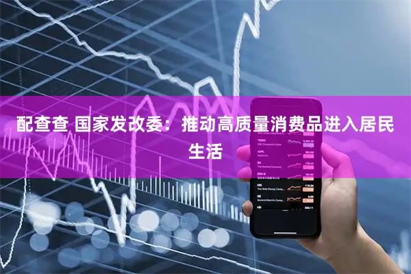 配查查 国家发改委：推动高质量消费品进入居民生活