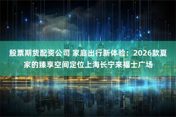 股票期货配资公司 家庭出行新体验：2026款夏家的臻享空间定位上海长宁来福士广场