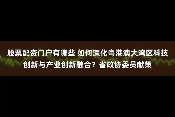 股票配资门户有哪些 如何深化粤港澳大湾区科技创新与产业创新融合？省政协委员献策