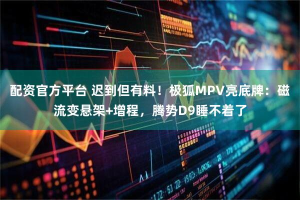 配资官方平台 迟到但有料！极狐MPV亮底牌：磁流变悬架+增程，腾势D9睡不着了