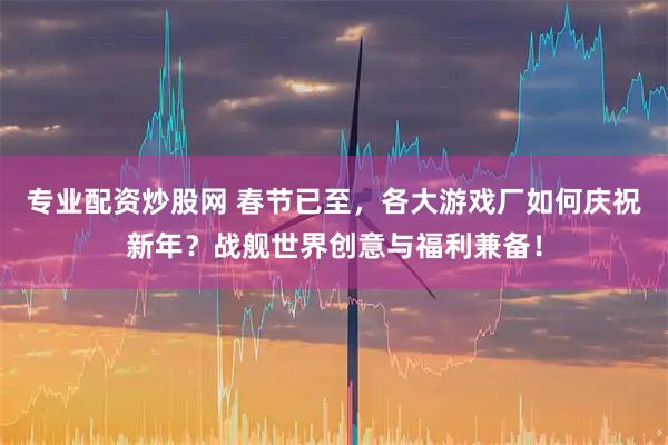专业配资炒股网 春节已至，各大游戏厂如何庆祝新年？战舰世界创意与福利兼备！